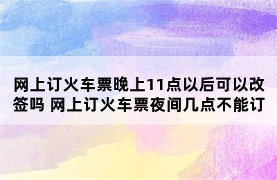 网上订火车票晚上11点以后可以改签吗 网上订火车票夜间几点不能订